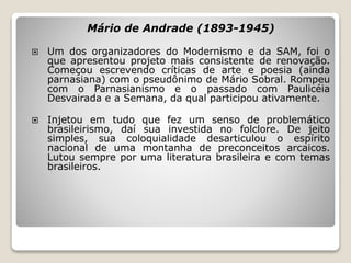 Mário de Andrade (1893-1945)
 Um dos organizadores do Modernismo e da SAM, foi o
que apresentou projeto mais consistente de renovação.
Começou escrevendo críticas de arte e poesia (ainda
parnasiana) com o pseudônimo de Mário Sobral. Rompeu
com o Parnasianismo e o passado com Paulicéia
Desvairada e a Semana, da qual participou ativamente.
 Injetou em tudo que fez um senso de problemático
brasileirismo, daí sua investida no folclore. De jeito
simples, sua coloquialidade desarticulou o espírito
nacional de uma montanha de preconceitos arcaicos.
Lutou sempre por uma literatura brasileira e com temas
brasileiros.
 
