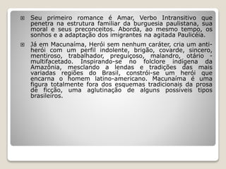  Seu primeiro romance é Amar, Verbo Intransitivo que
penetra na estrutura familiar da burguesia paulistana, sua
moral e seus preconceitos. Aborda, ao mesmo tempo, os
sonhos e a adaptação dos imigrantes na agitada Paulicéia.
 Já em Macunaíma, Herói sem nenhum caráter, cria um anti-
herói com um perfil indolente, brigão, covarde, sincero,
mentiroso, trabalhador, preguiçoso, malandro, otário -
multifacetado. Inspirando-se no folclore indígena da
Amazônia, mesclando a lendas e tradições das mais
variadas regiões do Brasil, constrói-se um herói que
encarna o homem latino-americano. Macunaíma é uma
figura totalmente fora dos esquemas tradicionais da prosa
de ficção, uma aglutinação de alguns possíveis tipos
brasileiros.
 