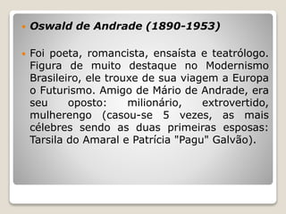  Oswald de Andrade (1890-1953)
 Foi poeta, romancista, ensaísta e teatrólogo.
Figura de muito destaque no Modernismo
Brasileiro, ele trouxe de sua viagem a Europa
o Futurismo. Amigo de Mário de Andrade, era
seu oposto: milionário, extrovertido,
mulherengo (casou-se 5 vezes, as mais
célebres sendo as duas primeiras esposas:
Tarsila do Amaral e Patrícia "Pagu" Galvão).
 