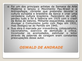 OSWALD DE ANDRADE
 Foi um dos principais artistas da Semana de Arte
Moderna e lançou o Movimento Pau-Brasil e a
Antropofagia, corrente que pretendia devorar a
cultura européia e brasileira da época e criar uma
verdadeira cultura brasileira. Fazendeiro de café,
perdeu tudo e foi à falência em 1929 com o crash
da Bolsa de Valores. Militante esquerdista, passou a
divulgar o Comunismo junto com Pagu em 1931,
mas desligou-se do Partido em 1945.
 Sua obra é marcada por irreverência, coloquialismo,
nacionalismo, exercício de demolição e crítica.
Incomodar os acomodados, estimular o leitor
através de palavras de coragem eram constantes
preocupações desse autor.
 