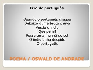 POEMA / OSWALD DE ANDRADE
Erro de português
Quando o português chegou
Debaixo duma bruta chuva
Vestiu o índio
Que pena!
Fosse uma manhã de sol
O índio tinha despido
O português
 