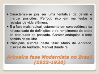 Primeira fase Modernista no Brasil
(1922-1930)
 Caracteriza-se por ser uma tentativa de definir e
marcar posições. Período rico em manifestos e
revistas de vida efêmera.
 É a fase mais radical justamente em conseqüência da
necessidade de definições e do rompimento de todas
as estruturas do passado. Caráter anárquico e forte
sentido destruidor.
 Principais autores desta fase: Mário de Andrade,
Oswald de Andrade, Manuel Bandeira.
 