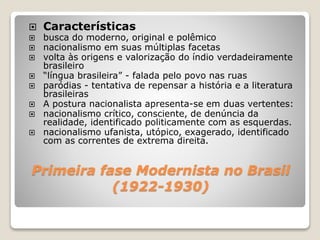 Primeira fase Modernista no Brasil
(1922-1930)
 Características
 busca do moderno, original e polêmico
 nacionalismo em suas múltiplas facetas
 volta às origens e valorização do índio verdadeiramente
brasileiro
 “língua brasileira” - falada pelo povo nas ruas
 paródias - tentativa de repensar a história e a literatura
brasileiras
 A postura nacionalista apresenta-se em duas vertentes:
 nacionalismo crítico, consciente, de denúncia da
realidade, identificado politicamente com as esquerdas.
 nacionalismo ufanista, utópico, exagerado, identificado
com as correntes de extrema direita.
 