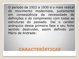 CARACTERÍSTICAS
 O período de 1922 a 1930 é o mais radical
do movimento modernista, justamente
em conseqüência da necessidade de
definições e do rompimento com todas as
estruturas do passado. Daí o caráter
anárquico dessa primeira fase e seu forte
sentido destruidor, assim definido por
Mário de Andrade:
 