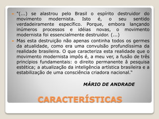 CARACTERÍSTICAS
 "(...) se alastrou pelo Brasil o espírito destruidor do
movimento modernista. Isto é, o seu sentido
verdadeiramente específico. Porque, embora lançando
inúmeros processos e idéias novas, o movimento
modernista foi essencialmente destruidor. (...)
 Mas esta destruição não apenas continha todos os germes
da atualidade, como era uma convulsão profundíssima da
realidade brasileira. O que caracteriza esta realidade que o
movimento modernista impôs é, a meu ver, a fusão de três
princípios fundamentais: o direito permanente â pesquisa
estética; a atualização da inteligência artística brasileira e a
estabilização de uma consciência criadora nacional.“
MÁRIO DE ANDRADE
 