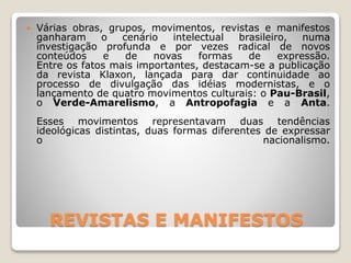 REVISTAS E MANIFESTOS
 Várias obras, grupos, movimentos, revistas e manifestos
ganharam o cenário intelectual brasileiro, numa
investigação profunda e por vezes radical de novos
conteúdos e de novas formas de expressão.
Entre os fatos mais importantes, destacam-se a publicação
da revista Klaxon, lançada para dar continuidade ao
processo de divulgação das idéias modernistas, e o
lançamento de quatro movimentos culturais: o Pau-Brasil,
o Verde-Amarelismo, a Antropofagia e a Anta.
Esses movimentos representavam duas tendências
ideológicas distintas, duas formas diferentes de expressar
o nacionalismo.
 