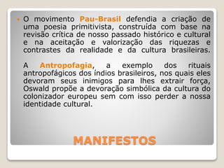 MANIFESTOS
 O movimento Pau-Brasil defendia a criação de
uma poesia primitivista, construída com base na
revisão crítica de nosso passado histórico e cultural
e na aceitação e valorização das riquezas e
contrastes da realidade e da cultura brasileiras.
A Antropofagia, a exemplo dos rituais
antropofágicos dos índios brasileiros, nos quais eles
devoram seus inimigos para lhes extrair força,
Oswald propõe a devoração simbólica da cultura do
colonizador europeu sem com isso perder a nossa
identidade cultural.
 