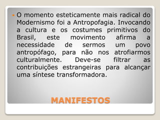 MANIFESTOS
 O momento esteticamente mais radical do
Modernismo foi a Antropofagia. Invocando
a cultura e os costumes primitivos do
Brasil, este movimento afirma a
necessidade de sermos um povo
antropófago, para não nos atrofiarmos
culturalmente. Deve-se filtrar as
contribuições estrangeiras para alcançar
uma síntese transformadora.
 