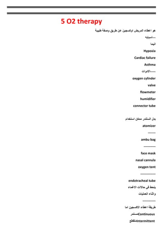 5 O2 therapy
‫طبيبة‬ ‫وصفة‬ ‫طريق‬ ‫عن‬ ‫اوكسجين‬ ‫المريض‬ ‫اعطاء‬ ‫هو‬
---
‫اسبابه‬
‫انيما‬
Hypoxia
Cardiac failure
Asthma
-----
‫االدوات‬
oxygen cylinder
valve
flowmeter
humidifier
connector tube
‫بدل‬
‫السلندر‬
‫ممكن‬
‫استخدام‬
atomizer
-------
ambu bag
-----------
face mask
nasal cannula
oxygen tent
--------------
endotracheal tube
‫االغماء‬ ‫حاالات‬ ‫في‬ ‫ينحط‬
‫العمليات‬ ‫واثناء‬
------------
‫اما‬ ‫االكسجين‬ ‫اعطاء‬ ‫طريقة‬
Continuous
‫مستمر‬
Intermittent
‫متقطع‬
 