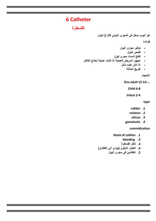 6 Catheter
‫القسطرة‬
‫البول‬ ‫الفراغ‬ ‫البولي‬ ‫المجرى‬ ‫في‬ ‫يدخل‬ ‫انبوب‬ ‫هو‬
‫فوائده‬
-
‫مجرى‬ ‫توفير‬
‫البول‬
-
‫البول‬ ‫فحص‬
-
‫لبول‬ ‫مجرى‬ ‫انسداد‬ ‫لفتح‬
-
‫الكاثتر‬ ‫تحتاج‬ ‫عملية‬ ‫كانت‬ ‫اذا‬ ‫للعملية‬ ‫المريض‬ ‫تجهيز‬
-
‫شلل‬ ‫عنده‬ ‫كان‬ ‫اذا‬
-
‫المثانة‬ ‫تفريغ‬
‫االحجام‬
Size adult 12-14-…
Child 6-8
Infant 2-4
type
1
.
rubber
2
.
nelaton
3
.
silicon
4
.
gamalastic
commblcation
1
.
block of cathter
2
.
bleeding
3
.
‫تاكل‬
‫القسطرة‬
4
.
‫انفجار‬
‫البالون‬
(
‫يؤدي‬
‫الى‬
‫انفكشن‬
)
5
.
‫انفكشين‬
‫في‬
‫مجرى‬
‫البول‬
 