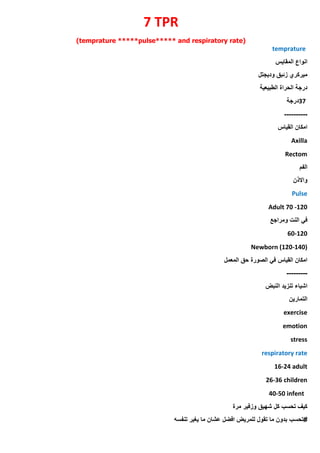 7 TPR
(temprature *****pulse***** and respiratory rate)
temprature
‫المقايس‬ ‫انواع‬
‫وديجتل‬ ‫زئبق‬ ‫ميركري‬
‫الطبيعية‬ ‫الحراة‬ ‫درجة‬
37
‫درجة‬
----------
‫القياس‬ ‫امكان‬
Axilla
Rectom
‫الفم‬
‫واالذن‬
Pulse
Adult 70 -120
‫ومراجع‬ ‫النت‬ ‫في‬
60-120
Newborn (120-140)
‫المعمل‬ ‫حق‬ ‫الصورة‬ ‫في‬ ‫القياس‬ ‫امكان‬
---------
‫النبض‬ ‫تنزيد‬ ‫اشياء‬
‫التمارين‬
exercise
emotion
stress
respiratory rate
16-24 adult
26-36 children
40-50 infent
‫مرة‬ ‫وزفير‬ ‫شهيق‬ ‫كل‬ ‫تحسب‬ ‫كيف‬
‫تحسب‬#
‫تنفسه‬ ‫يغير‬ ‫ما‬ ‫عشان‬ ‫افضل‬ ‫للمريض‬ ‫تقول‬ ‫ما‬ ‫بدون‬
 