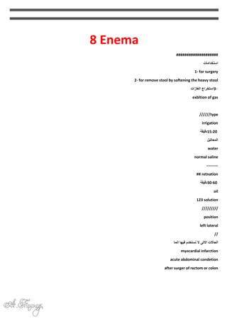8 Enema
####################
‫استخدامات‬
1- for surgery
2- for remove stool by softening the heavy stool
3-
‫استخراج‬
‫الغازات‬
exbltion of gas
//////type
irrigation
15-20
‫دقيقة‬
‫المحاليل‬
water
normal saline
---------
## retnation
30-60
‫دقيقة‬
oil
123 solution
/////////
position
left lateral
//
‫انما‬ ‫فيها‬ ‫نستخدم‬ ‫ال‬ ‫االتى‬ ‫الحاالت‬
myocardial infarction
acute abdominal condetion
after surger of rectom or colon
 
