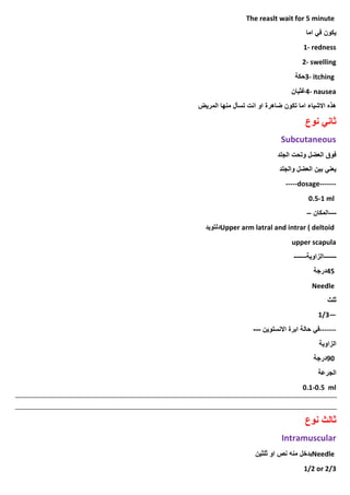 The reaslt wait for 5 minute
‫اما‬ ‫في‬ ‫يكون‬
1- redness
2- swelling
3- itching
‫حكة‬
4- nausea
‫غثيان‬
‫المريض‬ ‫منها‬ ‫تسأل‬ ‫انت‬ ‫او‬ ‫ضاهرة‬ ‫تكون‬ ‫اما‬ ‫االشياء‬ ‫هذه‬
‫نوع‬ ‫ثاني‬
Subcutaneous
‫الجلد‬ ‫وتحت‬ ‫العضل‬ ‫فوق‬
‫والجلد‬ ‫العضل‬ ‫بين‬ ‫يعني‬
-----dosage-------
0.5-1 ml
---
‫المكان‬
–
Upper arm latral and intrar ( deltoid
‫دلتويد‬
upper scapula
-----
‫الزاوية‬
-----
45
‫درجة‬
Needle
‫ثلث‬
1/3—
-------
‫االنسلوين‬ ‫ابرة‬ ‫حالة‬ ‫في‬
---
‫الزاوية‬
90
‫درجة‬
‫الجرعة‬
0.1-0.5 ml
‫نوع‬ ‫ثالث‬
Intramuscular
Needle
‫ثلثين‬ ‫او‬ ‫نص‬ ‫منه‬ ‫يدخل‬
1/2 or 2/3
 