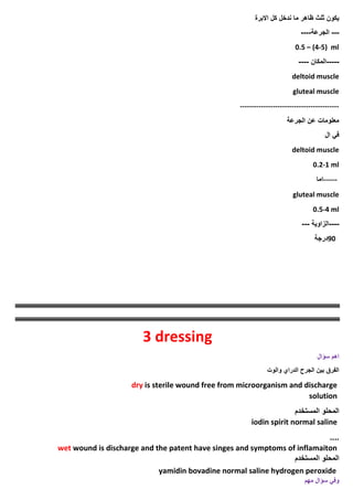 ‫االبرة‬ ‫كل‬ ‫ندخل‬ ‫ما‬ ‫ظاهر‬ ‫ثلث‬ ‫يكون‬
---
‫الجرعة‬
----
0.5 – (4-5) ml
-----
‫المكان‬
----
deltoid muscle
gluteal muscle
------------------------------------------
‫الجرعة‬ ‫عن‬ ‫معلومات‬
‫ال‬ ‫في‬
deltoid muscle
0.2-1 ml
------
‫اما‬
gluteal muscle
0.5-4 ml
----
‫الزاوية‬
---
90
‫درجة‬
3 dressing
‫سؤال‬ ‫اهم‬
‫والوت‬ ‫الدراي‬ ‫الجرح‬ ‫بين‬ ‫الفرق‬
dry is sterile wound free from microorganism and discharge
solution
‫المستخدم‬ ‫المحلو‬
iodin spirit normal saline
....
wet wound is discharge and the patent have singes and symptoms of inflamaiton
‫المستخدم‬ ‫المحلو‬
yamidin bovadine normal saline hydrogen peroxide
‫وفي‬
‫سؤال‬
‫مهم‬
 