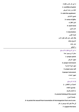 ‫ما‬
‫هي‬
‫اخر‬
‫خمس‬
‫خطوات‬
1- comftble of patint
‫المريض‬ ‫راحت‬ ‫من‬ ‫التاكد‬
2- colet the equbment
‫االغراض‬ ‫تجميع‬
3- remov of glfes
‫القفازات‬ ‫تشيل‬
4- wach hand
‫اليدين‬ ‫غسل‬
5- docmtation
‫التقرير‬ ‫كتبابة‬
‫يقلك‬
‫دكتور‬
‫االسم‬ ‫تقول‬ ‫تكتب‬ ‫ايش‬
‫والوقت‬ ‫التاريخ‬
‫عملت‬ ‫ايش‬
‫التوقيع‬ ‫و‬
‫للدرسنج‬ ‫خطوات‬ ‫االربع‬ ‫هي‬ ‫ما‬
‫اصال‬ ‫بروسيجر‬ ‫ال‬ ‫ممكن‬
1- preper patnit
‫المريض‬ ‫تجهيز‬
2- preper invirmoent
‫المناسبة‬ ‫البيئة‬ ‫تجهز‬
3- preper your self
4-perper instrument
‫المعدات‬ ‫تجهيز‬
--------------
‫الدريسنج‬ ‫فوااائد‬
‫االنفكشن‬ ‫من‬ ‫الحماية‬
1-
2-
‫االخطاء‬ ‫تصليح‬
3-
‫بالنزيف‬ ‫التحكم‬
4- promot heleing of the wound
5-
‫الجرح‬ ‫حماية‬
6- to protet the wound from transmetion of microorganism from one to one
‫اكتر‬ ‫او‬ ‫جريحين‬ ‫فيه‬ ‫يكون‬ ‫حالة‬ ‫في‬
7- support the bone
 