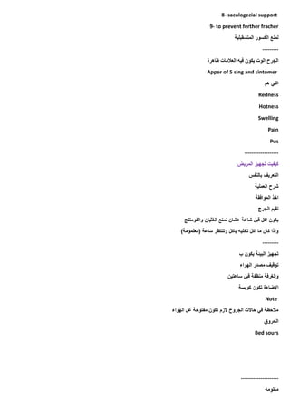 8- sacologecial support
9- to prevent ferther fracher
‫المتسقبلية‬ ‫الكسور‬ ‫لمنع‬
---------
‫ظاهرة‬ ‫العالمات‬ ‫فيه‬ ‫يكون‬ ‫الوت‬ ‫الجرح‬
Apper of 5 sing and sintomer
‫هم‬ ‫اللي‬
Redness
Hotness
Swelling
Pain
Pus
-------------------
‫المريض‬ ‫تجهيز‬ ‫كيفيت‬
‫بالنفس‬ ‫التعريف‬
‫العملية‬ ‫شرح‬
‫الموافقة‬ ‫اخذ‬
‫الجرح‬ ‫تقيم‬
‫والفومتنج‬ ‫الغثيان‬ ‫نمنع‬ ‫عشان‬ ‫شاعة‬ ‫قبل‬ ‫اكل‬ ‫يكون‬
)‫(معلمومة‬ ‫ساعة‬ ‫وتنتظر‬ ‫ياكل‬ ‫تخليه‬ ‫اكل‬ ‫ما‬ ‫كان‬ ‫واذا‬
---------
‫ب‬ ‫يكون‬ ‫البيئة‬ ‫تجهيز‬
‫الهواء‬ ‫مصدر‬ ‫توقيف‬
‫ساعتين‬ ‫قبل‬ ‫منظفة‬ ‫والغرفة‬
‫اإلضاءة‬
‫كويسة‬ ‫تكون‬
Note
‫الهواء‬ ‫عل‬ ‫مفتوحة‬ ‫تكون‬ ‫الزم‬ ‫الجروح‬ ‫حاالت‬ ‫في‬ ‫مالحظة‬
‫الحروق‬
Bed sours
---------------------
‫معلومة‬
 
