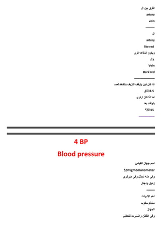 ‫الفرق‬
‫بين‬
‫ال‬
artery
vein
---------
‫ال‬
artery
lite red
‫ويكون‬
‫اندفاعه‬
‫قوي‬
‫وال‬
Vein
Dark red
-------------------
‫لممد‬ ‫بالظغط‬ ‫النزيف‬ ‫يتوقف‬ ‫فين‬ ‫كان‬ ‫اذا‬
3-5
‫دقائق‬
‫ارتري‬ ‫كان‬ ‫اذا‬ ‫اما‬
‫بعد‬ ‫يتوقف‬
15
‫دقيقة‬
----------------
4 BP
Blood pressure
‫القياس‬ ‫جهاز‬ ‫اسم‬
Sphygmomanometer
‫ميركري‬ ‫وفي‬ ‫دجتل‬ ‫منه‬ ‫وفي‬
‫زئبق‬
‫ودجتل‬
-------
‫االدوات‬ ‫اهم‬
‫ستاتوسكوب‬
‫الجهاز‬
‫للتعقيم‬ ‫والسبرت‬ ‫القطن‬ ‫وفي‬
 