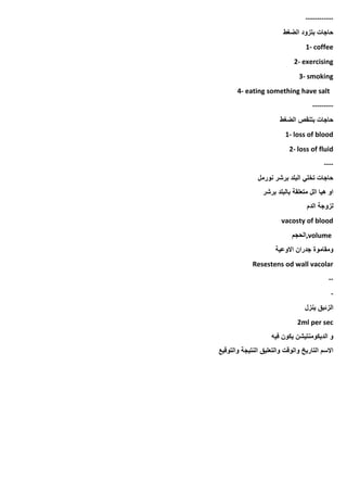 ------------
‫الضغط‬ ‫بتزود‬ ‫حاجات‬
1- coffee
2- exercising
3- smoking
4- eating something have salt
---------
‫الضغط‬ ‫بتنقص‬ ‫حاجات‬
1- loss of blood
2- loss of fluid
----
‫نورمل‬ ‫برشر‬ ‫البلد‬ ‫تخلي‬ ‫حاجات‬
‫برشر‬ ‫بالبلد‬ ‫متعلقة‬ ‫الل‬ ‫هيا‬ ‫او‬
‫الدم‬ ‫لزوجة‬
vacosty of blood
,volume
‫الحجم‬
‫االوعية‬ ‫جدران‬ ‫ومقاموة‬
Resestens od wall vacolar
--
-
‫ينزل‬ ‫الزئبق‬
2ml per sec
‫فيه‬ ‫يكون‬ ‫الديكومنتيشن‬ ‫و‬
‫والتوقيع‬ ‫النتيجة‬ ‫والتعليق‬ ‫والوقت‬ ‫التاريخ‬ ‫االسم‬
 