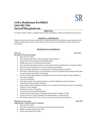 SARA (Reddeman) RAMIREZ
(262) 902-7296
Saraar8706@gmail.com
OBJECTIVE
To obtain a position within a company that will utilize and further my skills and professional experiences.
PERSONAL ATTRITBUTES
Highly motivated, task oriented, multi skilled, exceptional problem solving abilities, great computer skills,
energetic people person, serves well in customer service, eager to become part of a team-oriented work
environment.
PROFESSIONAL EXPERIENCE
CMA, Inc. 2013-2015
Receptionist/Warranty Specialist
• Open and close office
• Front desk reception duties, Greet incoming clients/customers
• Responsible for all incoming calls throughout office
• Handle and process all incoming mail and filing
• Keep up with clients/subcontractors to ensure all documents and information is acquired in office
• Head of insurance department to oversee certificates and auditing
• Head of warranty department for commercial and residential projects completed
• Work daily with homeowners on all maintenance work to be scheduled and completed during their
one year warranty period after home closing
• Oversee all of our subcontractors scheduling for projects and homes that are being completed or
have been completed
• Assist with permitting
• Work hand in hand with company estimator to send out bidding invitations and receive
subcontractor bids on projects and homes
• Assist in daily needs of property managers for our completed multi-family projects by maintaining
the duties of asset manager
• Arranges site surveys for projects
• Assist with accounts payable department
• Complete all necessary projects and paperwork for project managers in office
• Oversee a team of 7 project managers and superintendents on varied projects
• Work hand in hand with C.O.O. to assist in his daily needs and job specifications
Retail Store Construction 2012-2013
Administrative Assistant/Project Coordinator
• Open and close office
• Front desk receptionist to greet and assist incoming clients/customers
• Handle incoming calls for entire office
• Process mail and do office filing
 