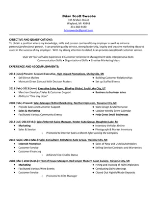 Brian Scott Sweebe
315 N Main Street
Wayland, MI 49348
231-360-9440
briansweebe@gmail.com
OBJECTIVE AND QUALIFICATIONS:
To obtain a position where my knowledge, skills and passion can benefit my employer as well as enhance
personal/professional growth. I can provide quality service, strong leadership, loyalty and creative marketing ideas to
assist in the success of my employer. With my strong attention to detail, I can provide exceptional customer service.
Over 20 Years of Sales Experience ● Customer-Oriented ● Management Skills Interpersonal Skills
Communication Skills ● Organizational Skills ● Creative Marketing Ideas
EXPERIENCE AND ACCOMPLISHMENTS:
2013 (June)-Present: Account Executive, High Impact Promotions, Shelbyville, MI
 Sell Direct Mailers ● Building Customer Relationships
 Maintain Direct Contact With Decision Makers ● Set up Staffed Events
2013 (Feb.)-2013 (June): Executive Sales Agent, ElitePay Global, Sault Lake City, UT
 Merchant Services/ Sales & Customer Support ● Business to business sales
 Ability to “One day close”
2008 (Feb.)-Present: Sales Manager/Editor/Marketing, NorthernSpin.com, Traverse City, MI
 Provide Sales and Customer Support ● Web Design & Maintenance
 Sales & Marketing ● Update Weekly Event Calendar
 Facilitated Various Community Events ● Help Grow Small Businesses
2012 (Jul.)-2013 (Feb.): Sales/Internet Sales Manager, Nester Auto Group, Houghton Lake, MI
 Marketing ● Inventory Vehicles Online
 Sales & Service ● Photograph & Market Inventory
o Promoted to Internet Sales a Month After Joining the Company
2010 (Sept.)-2011 (Mar.): Sales Consultant, Bill Marsh Auto Group, Traverse City, MI
 Internet Promotion ● Sales of New and Used Automobiles
 Customer Service ● Selling Service Contracts and Warranties
 Customer Financing
o Achieved Top-5 Sales Status
2008 (Mar.)-2010 (Sept.): Front of House Manager, Red Ginger Modern Asian Cuisine, Traverse City, MI
 Marketing ● Hiring and Training of FOH Employees
 Facilitated Various Wine Events ● Conducting Daily Meetings
 Customer Service ● Closed Out Nightly/Made Deposits
o Promoted to FOH Manager
 