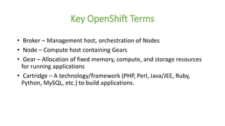 Key OpenShift Terms
• Broker – Management host, orchestration of Nodes
• Node – Compute host containing Gears
• Gear – Allocation of fixed memory, compute, and storage resources
for running applications
• Cartridge – A technology/framework (PHP, Perl, Java/JEE, Ruby,
Python, MySQL, etc.) to build applications.
 