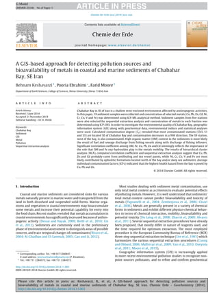 Please cite this article in press as: Keshavarzi, B., et al., A GIS-based approach for detecting pollution sources and
bioavailability of metals in coastal and marine sediments of Chabahar Bay, SE Iran. Chemie Erde - Geochemistry (2014),
http://dx.doi.org/10.1016/j.chemer.2014.11.003
ARTICLE IN PRESSG Model
CHEMER-25338; No.of Pages11
Chemie der Erde xxx (2014) xxx–xxx
Contents lists available at ScienceDirect
Chemie der Erde
journal homepage: www.elsevier.de/chemer
A GIS-based approach for detecting pollution sources and
bioavailability of metals in coastal and marine sediments of Chabahar
Bay, SE Iran
Behnam Keshavarzi1
, Pooria Ebrahimi∗
, Farid Moore1
Department of Earth Sciences, College of Sciences, Shiraz University, Shiraz 71454, Iran
a r t i c l e i n f o
Article history:
Received 3 June 2014
Accepted 21 November 2014
Editorial handling – Dr. K. Heide
Keywords:
Chabahar Bay
Sediment
GIS
Metal
Pollution
Sequential extraction analysis
a b s t r a c t
Chabahar Bay in SE of Iran is a shallow semi-enclosed environment affected by anthropogenic activities.
In this paper, 19 sediment samples were collected and concentration of selected metals (Cu, Pb, Zn, Cd, Ni,
Cr, Co, V and Fe) was determined using ICP-MS analytical method. Sediment samples from ﬁve stations
were also selected for sequential extraction analysis and concentration of metals in each fraction was
determined using ICP-OES. In order to investigate the environmental quality of Chabahar Bay, geographic
information system (GIS) along with geochemical data, environmental indices and statistical analyses
were used. Calculated contamination degree (Cd) revealed that most contaminated stations (Ch3, S1
and S3) are located SE of Chabahar Bay and contamination decreases in a NW direction. The S9 station,
west of the bay, is also contaminated. High organic matter (OM) content in the sediments is most likely
the result of fuel and sewage discharge from ﬁshing vessels along with discharge of ﬁshing leftovers.
Signiﬁcant correlation coefﬁcient among OM, Fe, Cu, Pb, Zn and Cd seemingly reﬂects the importance of
the role that OM and Fe oxy-hydroxides play in the metals mobility. The results of hierarchical cluster
analysis (HCA), computed correlation coefﬁcient and sequential extraction analysis suggest that Cu, Pb,
Zn and Cd probably come from antifouling and sea vessel paints, while Ni, Cr, Co, V and Fe are most
likely contributed by ophiolitic formations located north of the bay and/or deep sea sediments. Average
individual contamination factors (ICFs) indicated that the highest health hazard from the bay is posed by
Cu, Pb and Zn.
© 2014 Elsevier GmbH. All rights reserved.
1. Introduction
Coastal and marine sediments are considered sinks for various
metals naturally present in marine water and transported from the
land in both dissolved and suspended solid forms. Marine orga-
nisms and vegetation in coastal environments may bioaccumulate
some metals and increase their potential capability for entry into
the food chain. Recent studies revealed that metals accumulation in
coastal environments has signiﬁcantly increased because of anthro-
pogenic activity (Dessai and Nayak, 2009; Botté et al., 2010; Lin
et al., 2012). Sediments are commonly used in the preliminary
phase of environmental assessment to distinguish areas of possible
concern, and trace temporal changes of contaminants (Rivaro et al.,
2004; Al-Ghadban and El-Sammak, 2005; Gao and Li, 2012).
∗ Corresponding author. Tel.: +98 9171260447.
E-mail address: pooria.ebrahimi@gmail.com (P. Ebrahimi).
1
Tel.: +98 711 2284572; fax: +98 711 2284572.
Most studies dealing with sediment metal contamination, use
only total metal content as a criterion to evaluate potential effects
of polluting metals. However, it is well understood that sediments’
total metal content cannot predict bioavailability and toxicity of
metals (Pagnanelli et al., 2004; Zemberyova et al., 2006; Clozel
et al., 2006). Metals are generally present in a variety of chemical
forms in sediments and exhibit different physico-chemical behav-
iors in terms of chemical interaction, mobility, bioavailability and
potential toxicity (Du Laing et al., 2008; Zhao et al., 2009; Alvarez
et al., 2011). Several sequential extraction procedures have already
been proposed, that mostly differ in nature of reagents used, and
the time required for optimum extraction. The most employed
procedure is the European Community Bureau of Reference (BCR)
three-step sequential extraction technique (Ure et al., 1993) which
harmonizes the various sequential extraction procedures (Cuong
and Obbard, 2006; Malferrari et al., 2009; Yan et al., 2010; Oyeyiola
et al., 2011; Moore et al., 2015).
Geographic information system (GIS) is increasingly applied
in more recent environmental pollution studies to recognize non-
point sources pollutants, and to reﬁne and conﬁrm geochemical
http://dx.doi.org/10.1016/j.chemer.2014.11.003
0009-2819/© 2014 Elsevier GmbH. All rights reserved.
 