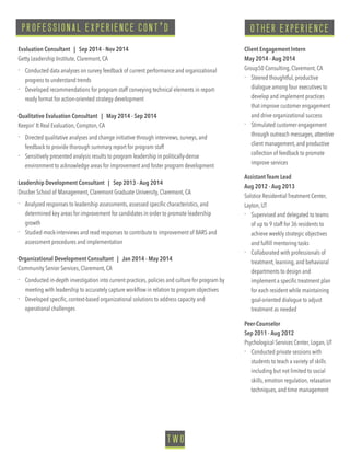 PROFESSIONAL EXPERIENCE CONT’D
Evaluation Consultant | Sep 2014 - Nov 2014
Getty Leadership Institute, Claremont, CA 
- Conducted data analyses on survey feedback of current performance and organizational
progress to understand trends
- Developed recommendations for program staff conveying technical elements in report-
ready format for action-oriented strategy development
Qualitative Evaluation Consultant | May 2014 - Sep 2014
Keepin’ It Real Evaluation, Compton, CA
- Directed qualitative analyses and change initiative through interviews, surveys, and
feedback to provide thorough summary report for program staff
- Sensitively presented analysis results to program leadership in politically-dense
environment to acknowledge areas for improvement and foster program development
Leadership Development Consultant | Sep 2013 - Aug 2014
Drucker School of Management, Claremont Graduate University, Claremont, CA 
- Analyzed responses to leadership assessments, assessed speciﬁc characteristics, and
determined key areas for improvement for candidates in order to promote leadership
growth
- Studied mock-interviews and read responses to contribute to improvement of BARS and
assessment procedures and implementation
Organizational Development Consultant | Jan 2014 - May 2014
Community Senior Services, Claremont, CA
- Conducted in-depth investigation into current practices, policies and culture for program by
meeting with leadership to accurately capture workﬂow in relation to program objectives
- Developed speciﬁc, context-based organizational solutions to address capacity and
operational challenges
Client Engagement Intern
May 2014 - Aug 2014
Group50 Consulting, Claremont, CA
- Steered thoughtful, productive
dialogue among four executives to
develop and implement practices
that improve customer engagement
and drive organizational success
- Stimulated customer engagement
through outreach messages, attentive
client management, and productive
collection of feedback to promote
improve services
Assistant Team Lead
Aug 2012 - Aug 2013
Solstice Residential Treatment Center,
Layton, UT
- Supervised and delegated to teams
of up to 9 staff for 36 residents to
achieve weekly strategic objectives
and fulﬁll mentoring tasks
- Collaborated with professionals of
treatment, learning, and behavioral
departments to design and
implement a speciﬁc treatment plan
for each resident while maintaining
goal-oriented dialogue to adjust
treatment as needed
Peer-Counselor
Sep 2011 - Aug 2012
Psychological Services Center, Logan, UT
- Conducted private sessions with
students to teach a variety of skills
including but not limited to social
skills, emotion regulation, relaxation
techniques, and time management
TWO
OTHER EXPERIENCE
 