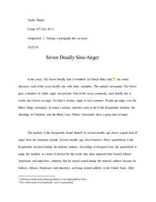 Taylor Daniel
Comp 107, Sec. B-11
Assignment 1: Turning a paragraph into an essay
10/25/16
Seven Deadly Sins-Anger
In the essay “All Seven Deadly Sins Committed at Church Bake Sale,”1 the writer
discusses each of the seven deadly sins with many examples. The satirical newspaper The Onion
gave a situation in which anger was present. One of the seven commonly used deadly sins is
wrath, also known as anger. In today’s society, anger is very common. People get angry over the
littlest things nowadays. In today’s society, episodes such as the Colin Kaepernick incident, the
shootings in Charlotte, and the Black Lives Matter 2movement show a great deal of anger.
The incident Colin Kaepernick found himself in several months ago shows a great deal of
anger from the American people. Several months ago, San Francisco 49ers’ quarterback Colin
Kaepernick sat down during the national anthem. According to cbssports.com, the quarterback is
using this incident as a form of protest for the events that show apparent hate toward African
Americans and minorities, claiming that he stayed seated during the national anthem because he
believes African Americans and minorities are being treated unfairly in the United Sates. After
1 Commas and periods always go before a closingquotation mark.
2 This is the name of a movement, so it is capitalized.
 