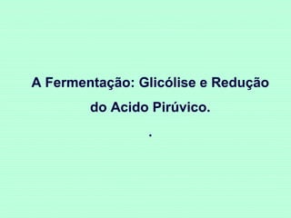 A Fermentação: Glicólise e Redução
do Acido Pirúvico.
.

 