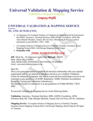 Universal Validation & Mapping Service
(Validation is real justice of Quality)
Company Profile
UNIVERSAL VALIDATION & MAPPING SERVICE
Promoters:
Mr. ANIL KUMAR (CEO)
 A Laboratory For Complete Solution of Validation & Mapping of all the Instruments
like HPHV Autoclave, Terminal Sterilizer, DHS,ANFD, Crystallizer, AFM, ML
Tank, Blender Machine, Tunnel, Hot Air Oven. Monitoring & Process Control
instruments as per ISO/IEC 17025 : 2005.
 A Complete Solution of Mapping Service of Stability Chamber, Incubator, Room
Mapping(Temp & RH), Cold Storage Mapping, Deep Fridger
 Franchise with
(NABL ACCREDITATED LAB)
Off : Shop No.- 30, Opposite Capital Mall Bhiwadi -301019
Distt. Alwar (Raj.) INDIA
Mob. 08058222088, 09309260019, 08233502044, 09728660070
Email : universalvalidation@gmail.com
Dear Sir,
This is our great opportunity to establish the business relationship with your reputed
organization and we are pleased to introduce ourselves as a complete Validation
Centre for Industrial Equipment. Our aim is to provide best and prompt services to our
customers as per guidelines of cGMP, Regulatory, NABL (National Accreditation
Board For Testing and Calibration Laboratories)
Our Quality System in Laboratory is as per guidelines of NABL/ISO/IEC 17025:
2005
We provide Validation & Mapping Service in the following fields:-
Validation: Autoclave, Terminal Sterilizer, DHS, ANFD, Crystallizer, AFM,
Filtration Skid, ML Tank, Blender Machine, Tunnel, Hot Air Oven, HVAC validation.
Mapping Service: A Complete Solution of Mapping Service of Stability Chamber,
Incubator, Room Mapping (Temp & RH), Cold Storage Mapping, Deep Fridge.& All types
of Furnace.
 