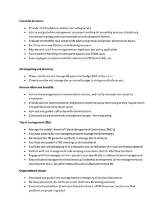 Industrial Relations:
 Provide firstline labourrelationsconsultingservice
 Advise andguide line managementonproperhandlingof counsellingsessions,disciplinary
interviewshearings andensure procedural andsubstantive fairness
 Evaluate meritof the case andprovide advise onprocess andproperactionsto be taken.
 Facilitate timeouseffective resolutionof grievances
 Educate and coach line managementonlegislationandpolicyapplication
 Facilitatedthe handlingof subsequentappealsandCCMA cases
 Ensuringlegal compliance withthe relevantacts(BCEA and LRA),etc.
HR budgetingand planning:
 Draw, coordinate andmanage HR personnel budget(165 million.p.a.)
 Closelymonitorandmanage the personnel budgetbydoingmonthlyforecasts
Remunerationand benefits:
 Advise line managementonremunerationmatters,andclarifyremunerationissuesfor
employees
 Provide advisesonremunerationandprocessemployeesalarystructuringastheyrequire andin
line withNecsaremunerationpolicy
 Advisedandguided staff onbenefitsadministration
 Conducted salarybenchmarksandadvise onproperinternal grading
Talent management(TM)
 Manage the establishmentof TalentManagementCommittees(TMC’s)
 Facilitate trainingforline managersontalentmanagementframework
 Developedthe TMguideline and toolstomanage talentat Necsa
 Facilitate the quarterlyTMCmeetingsatdivisional level
 Facilitate the talentmappingof all employeesandidentificationof critical workforce segments
 Partnerwithline managementindevelopingasuccessionplanforall critical positions.
 Engage withline managersontheirpeople issuesspecificallyinrelationtotalentmanagement
 Ensured talentmanagementinitiatives(e.g.leadership development,careermanagement and
developmentplans) are adhered toandsuccessfullyimplemented.Etc.
Organisational design
 Reviewedandguidedlinemanagementin redesigningof divisional structures
 Develop jobprofilesforall the positions (bothnew &existingpositions)
 Conductjobevaluations(have beentrainedandusedHAY& Peromnes) andensure that
positionsare properlygraded
 