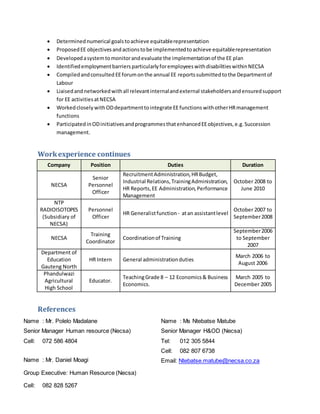  Determinednumerical goalstoachieve equitablerepresentation
 ProposedEE objectivesandactionstobe implementedtoachieve equitablerepresentation
 Developedasystemtomonitorandevaluate the implementationof the EE plan
 IdentifiedemploymentbarriersparticularlyforemployeeswithdisabilitieswithinNECSA
 Compiledandconsulted EEforumonthe annual EE reportssubmittedtothe Departmentof
Labour
 Liaisedandnetworkedwithall relevantinternalandexternal stakeholdersandensuredsupport
for EE activitiesatNECSA
 Workedclosely withODdepartmenttointegrate EEfunctions withotherHRmanagement
functions
 ParticipatedinODinitiativesandprogrammesthatenhancedEEobjectives,e.g.Succession
management.
Workexperience continues
Company Position Duties Duration
NECSA
Senior
Personnel
Officer
RecruitmentAdministration,HRBudget,
Industrial Relations,TrainingAdministration,
HR Reports,EE Administration,Performance
Management
October 2008 to
June 2010
NTP
RADIOISOTOPES
(Subsidiary of
NECSA)
Personnel
Officer
HR Generalistfunction - atan assistantlevel
October 2007 to
September2008
NECSA
Training
Coordinator
Coordinationof Training
September2006
to September
2007
Department of
Education
Gauteng North
HR Intern General administrationduties
March 2006 to
August 2006
Phandulwazi
Agricultural
High School
Educator.
TeachingGrade 8 – 12 Economics& Business
Economics.
March 2005 to
December 2005
References
Name : Ms Ntebatse Matube
Senior Manager H&OD (Necsa)
Tel: 012 305 5844
Cell: 082 807 6738
Email: Ntebatse.matube@necsa.co.zaName : Mr. Daniel Moagi
Group Executive: Human Resource (Necsa)
Cell: 082 828 5267
Name : Mr. Polelo Madalane
Senior Manager Human resource (Necsa)
Cell: 072 586 4804
 
