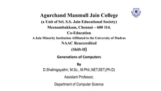 Agurchand Manmull Jain College
(a Unit of Sri. S.S. Jain Educational Society)
Meenambakkam, Chennai – 600 114.
Co-Education
A Jain Minority Institution Affiliated to the University of Madras
NAAC Reaccredited
(Shift-II)
Generations of Computers
By
D.Shalinigayathri, M.Sc., M.Phil.,NET,SET,(Ph.D)
Assistant Professor,
Department of Computer Science
 