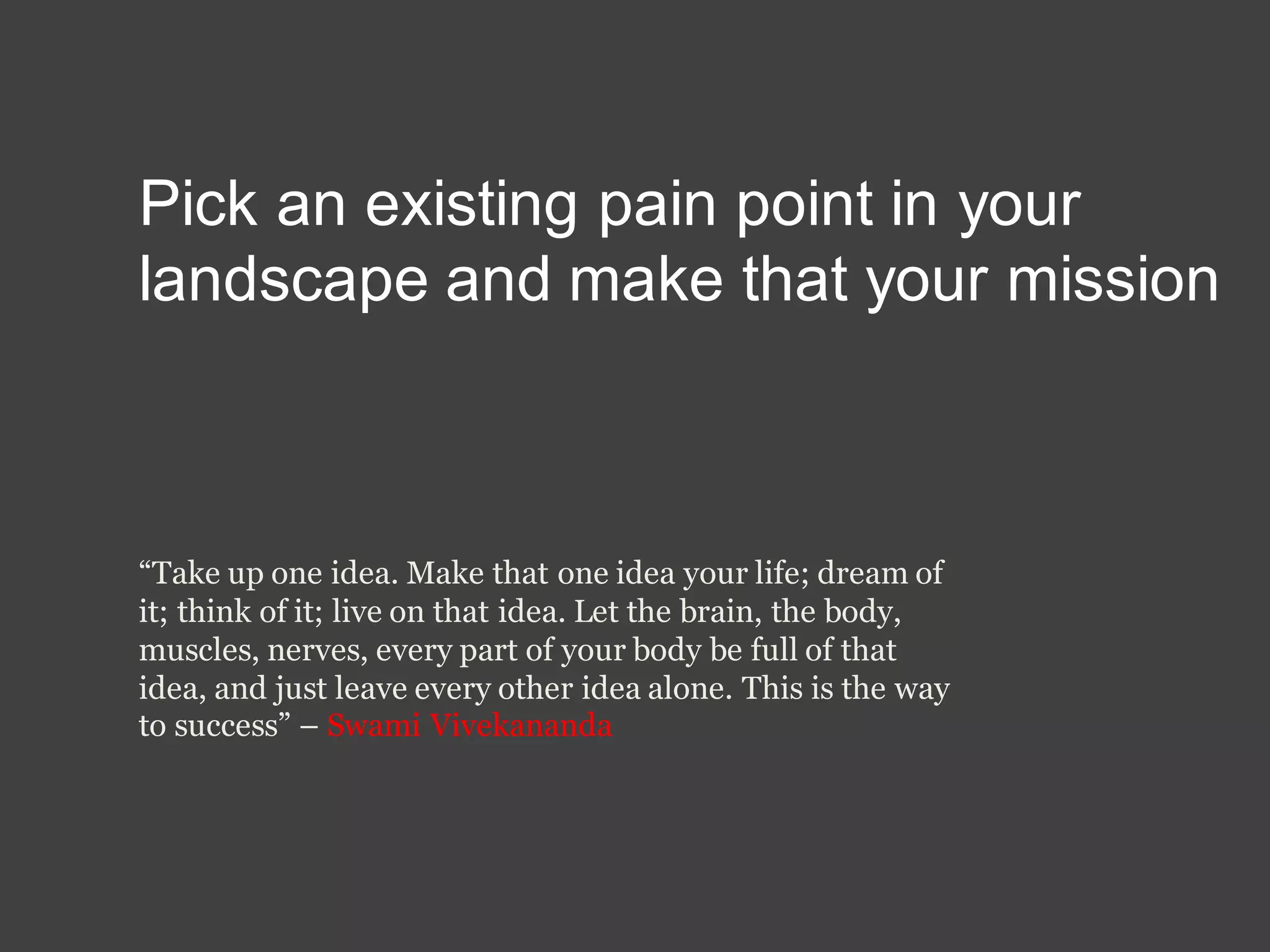 Pick an existing pain point in your
landscape and make that your mission
“Take up one idea. Make that one idea your life; dream of
it; think of it; live on that idea. Let the brain, the body,
muscles, nerves, every part of your body be full of that
idea, and just leave every other idea alone. This is the way
to success” – Swami Vivekananda
 