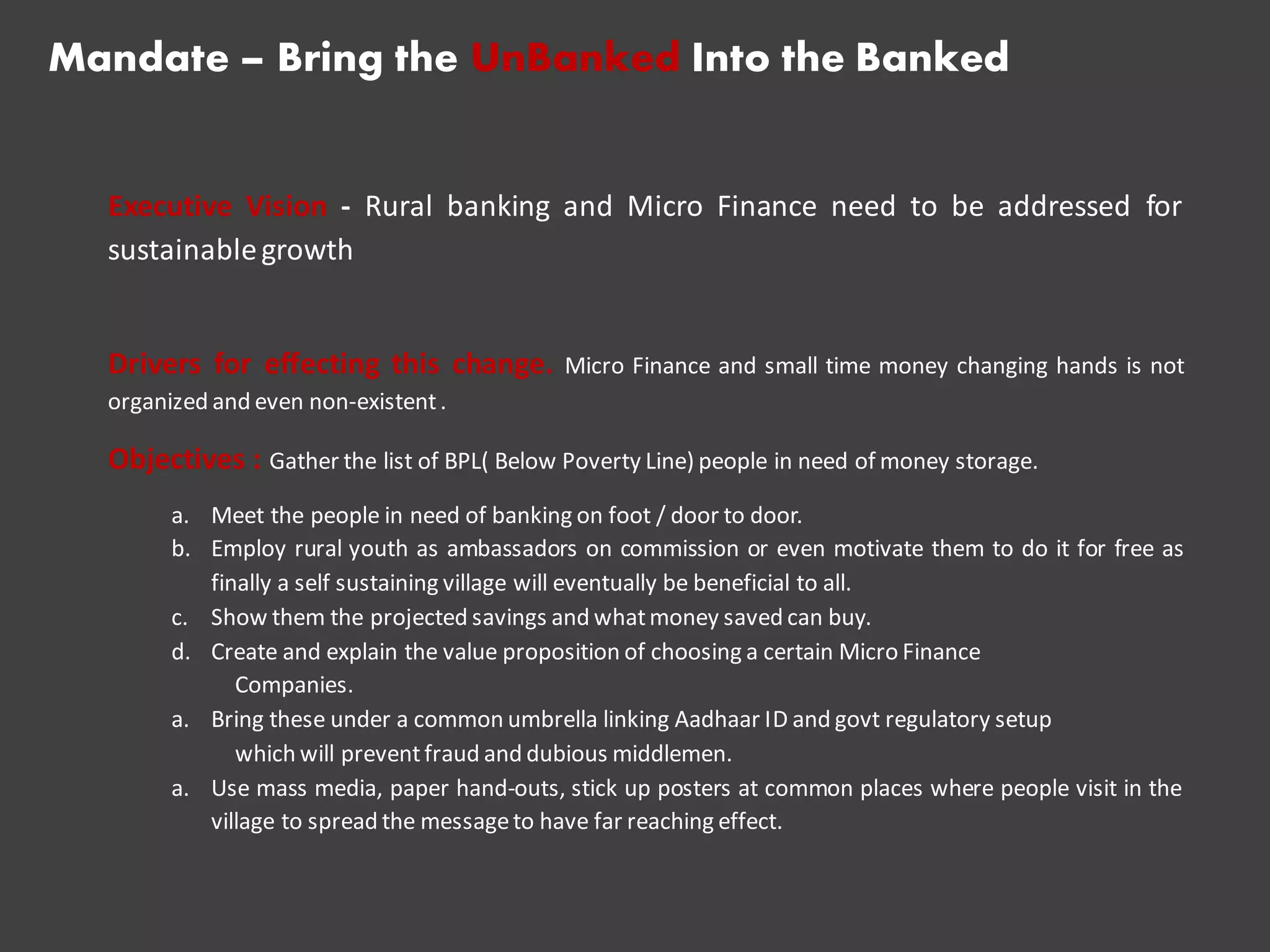 Mandate – Bring the UnBanked Into the Banked
Executive Vision - Rural banking and Micro Finance need to be addressed for
sustainablegrowth
Drivers for effecting this change. Micro Finance and small time money changing hands is not
organized and even non-existent.
Objectives : Gather the list of BPL( Below Poverty Line) people in need of money storage.
a. Meet the people in need of banking on foot / door to door.
b. Employ rural youth as ambassadors on commission or even motivate them to do it for free as
finally a self sustaining village will eventually be beneficial to all.
c. Show them the projected savings and whatmoney saved can buy.
d. Create and explain the value proposition of choosing a certain Micro Finance
Companies.
a. Bring these under a common umbrella linking Aadhaar ID and govt regulatory setup
which will preventfraud and dubious middlemen.
a. Use mass media, paper hand-outs, stick up posters at common places where people visit in the
village to spread the messageto have far reaching effect.
 