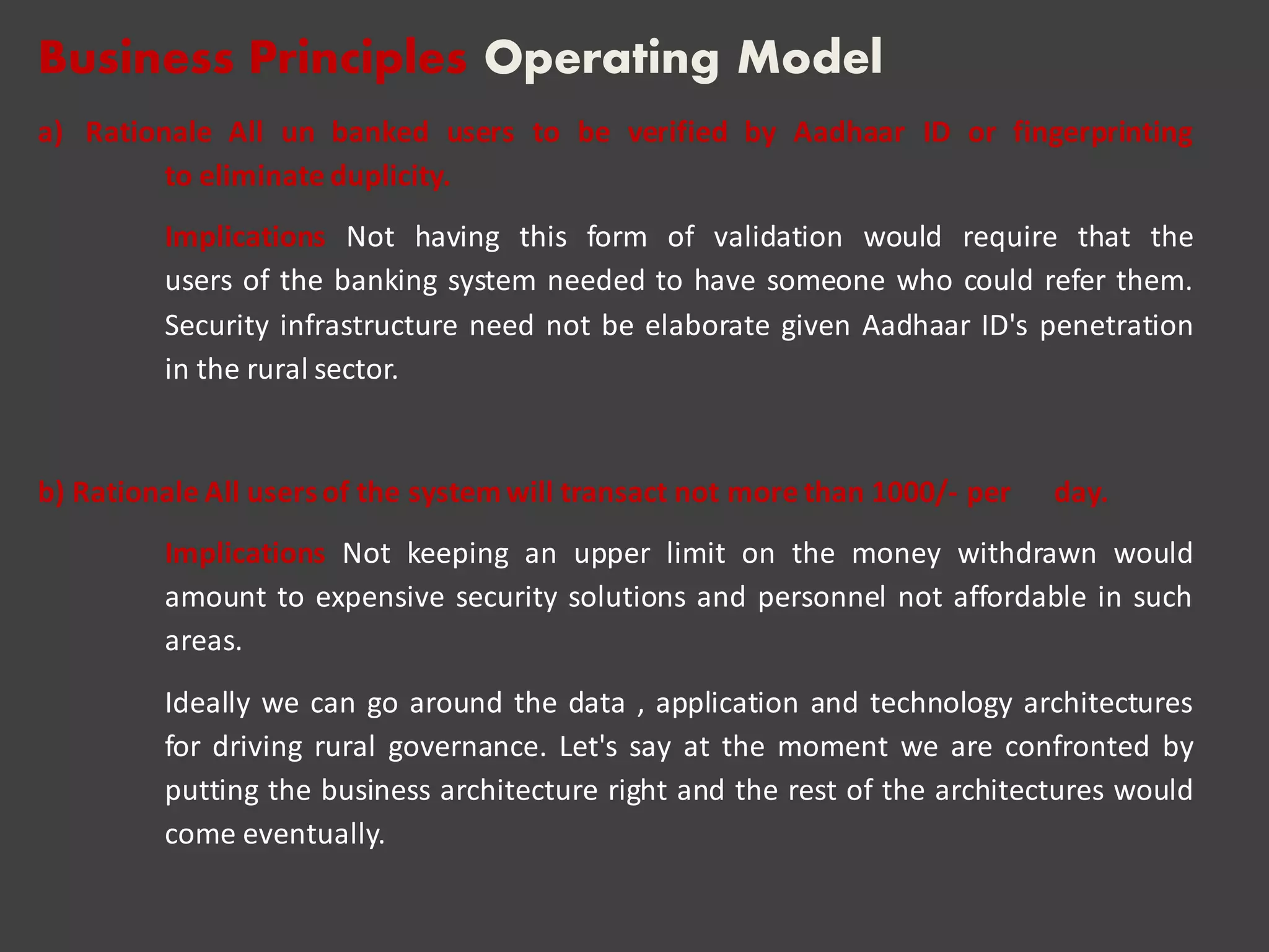 Business Principles Operating Model
a) Rationale All un banked users to be verified by Aadhaar ID or fingerprinting
to eliminate duplicity.
Implications Not having this form of validation would require that the
users of the banking system needed to have someone who could refer them.
Security infrastructure need not be elaborate given Aadhaar ID's penetration
in the rural sector.
b) Rationale All usersof the systemwill transact not more than 1000/- per day.
Implications Not keeping an upper limit on the money withdrawn would
amount to expensive security solutions and personnel not affordable in such
areas.
Ideally we can go around the data , application and technology architectures
for driving rural governance. Let's say at the moment we are confronted by
putting the business architecture right and the rest of the architectures would
come eventually.
 