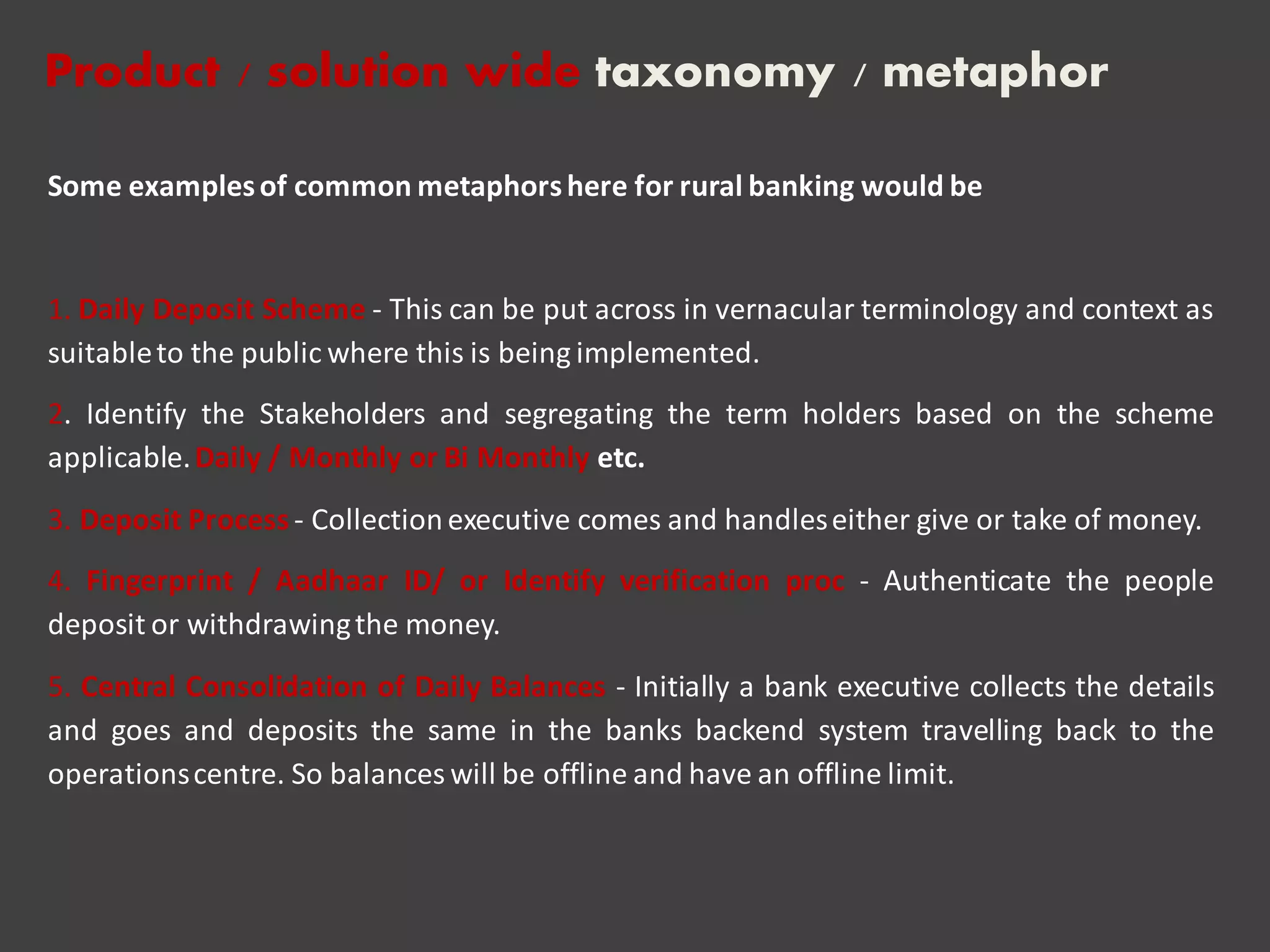 Some examplesof common metaphorshere for rural banking would be
1. Daily Deposit Scheme - This can be put across in vernacular terminology and context as
suitableto the public where this is being implemented.
2. Identify the Stakeholders and segregating the term holders based on the scheme
applicable.Daily / Monthly or Bi Monthly etc.
3. Deposit Process- Collectionexecutive comes and handleseither give or take of money.
4. Fingerprint / Aadhaar ID/ or Identify verification proc - Authenticate the people
deposit or withdrawingthe money.
5. Central Consolidation of Daily Balances - Initially a bank executive collects the details
and goes and deposits the same in the banks backend system travelling back to the
operationscentre. So balances will be offline and have an offline limit.
Product / solution wide taxonomy / metaphor
 
