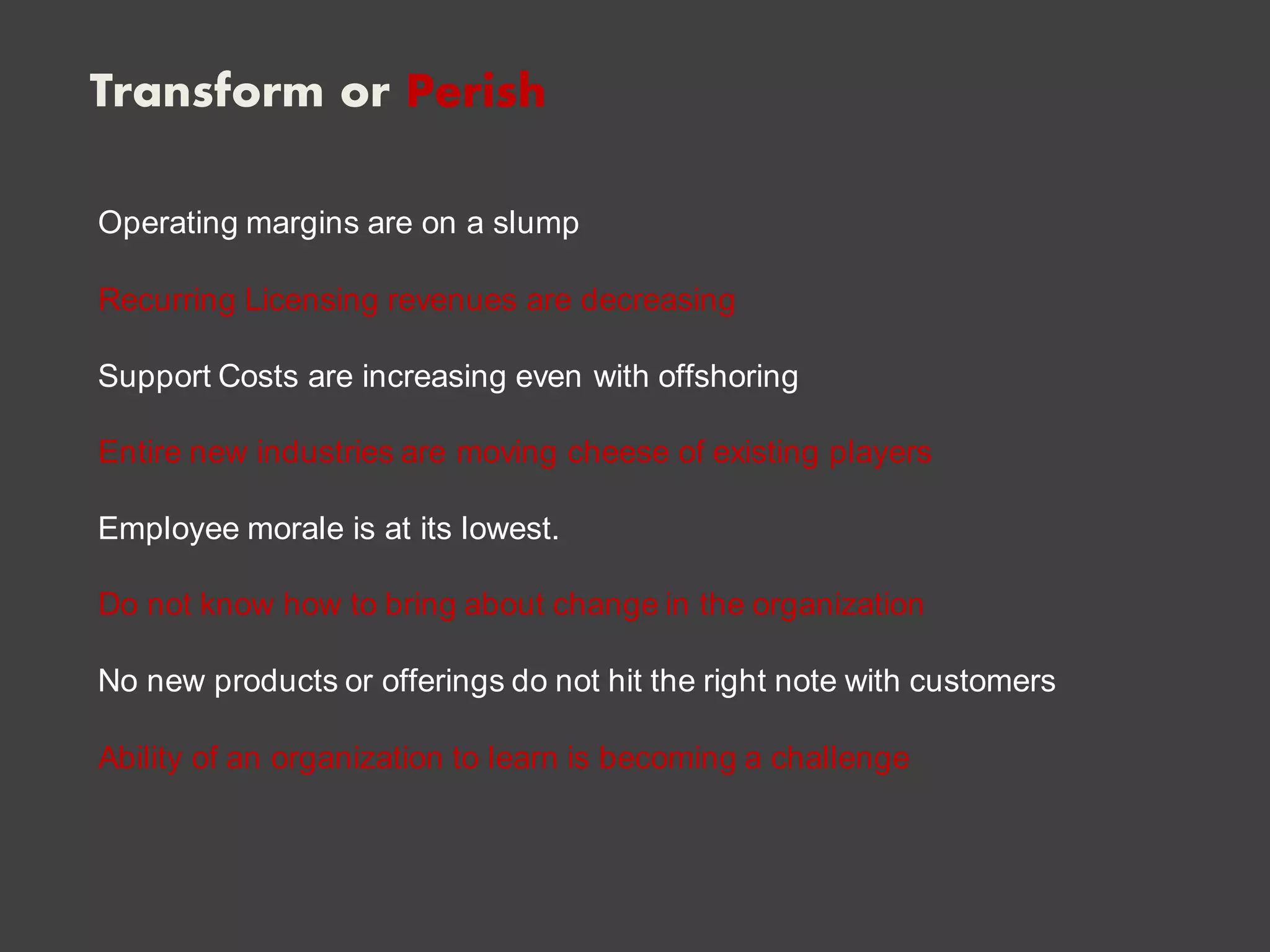 Transform or Perish
Operating margins are on a slump
Recurring Licensing revenues are decreasing
Support Costs are increasing even with offshoring
Entire new industries are moving cheese of existing players
Employee morale is at its lowest.
Do not know how to bring about change in the organization
No new products or offerings do not hit the right note with customers
Ability of an organization to learn is becoming a challenge
 