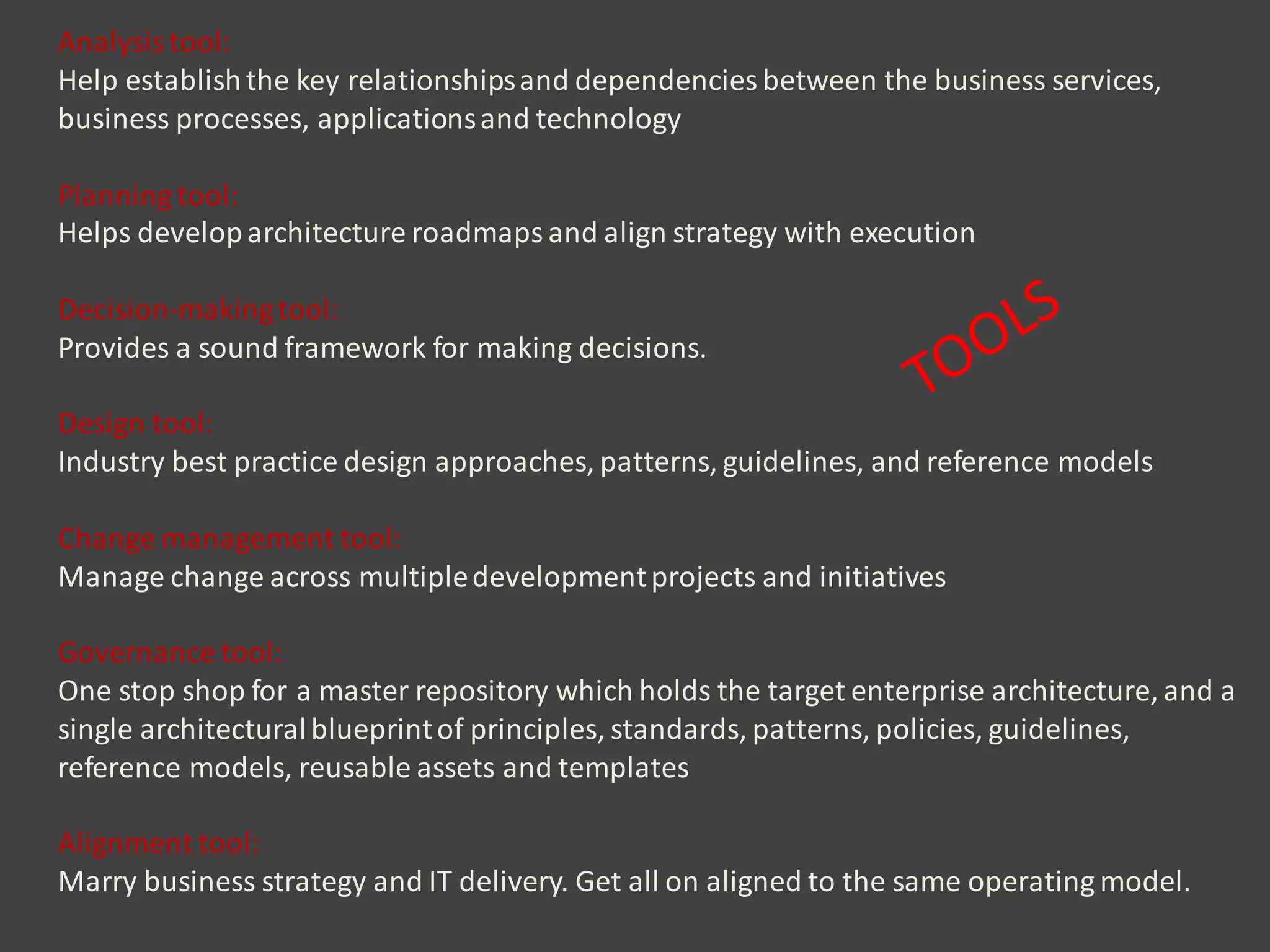 Analysis tool:
Help establishthe key relationshipsand dependencies between the business services,
business processes, applicationsand technology
Planning tool:
Helps developarchitecture roadmaps and align strategy with execution
Decision-makingtool:
Provides a sound framework for making decisions.
Design tool:
Industry best practice design approaches, patterns, guidelines, and reference models
Change management tool:
Manage change across multipledevelopmentprojects and initiatives
Governance tool:
One stop shop for a master repository which holds the target enterprise architecture, and a
single architecturalblueprintof principles, standards, patterns, policies, guidelines,
reference models, reusable assets and templates
Alignment tool:
Marry business strategy and IT delivery. Get all on aligned to the same operating model.
 