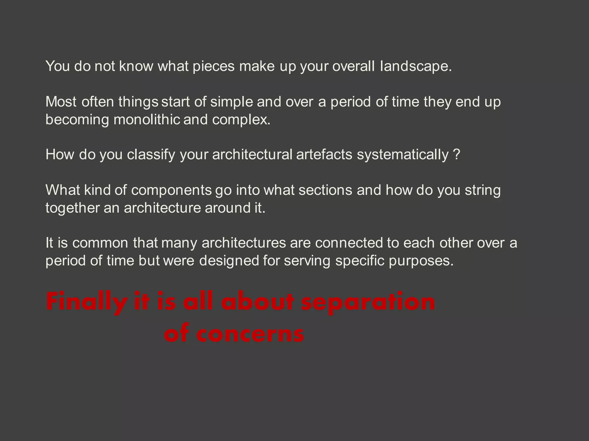 You do not know what pieces make up your overall landscape.
Most often things start of simple and over a period of time they end up
becoming monolithic and complex.
How do you classify your architectural artefacts systematically ?
What kind of components go into what sections and how do you string
together an architecture around it.
It is common that many architectures are connected to each other over a
period of time but were designed for serving specific purposes.
Finally it is all about separation
of concerns
 