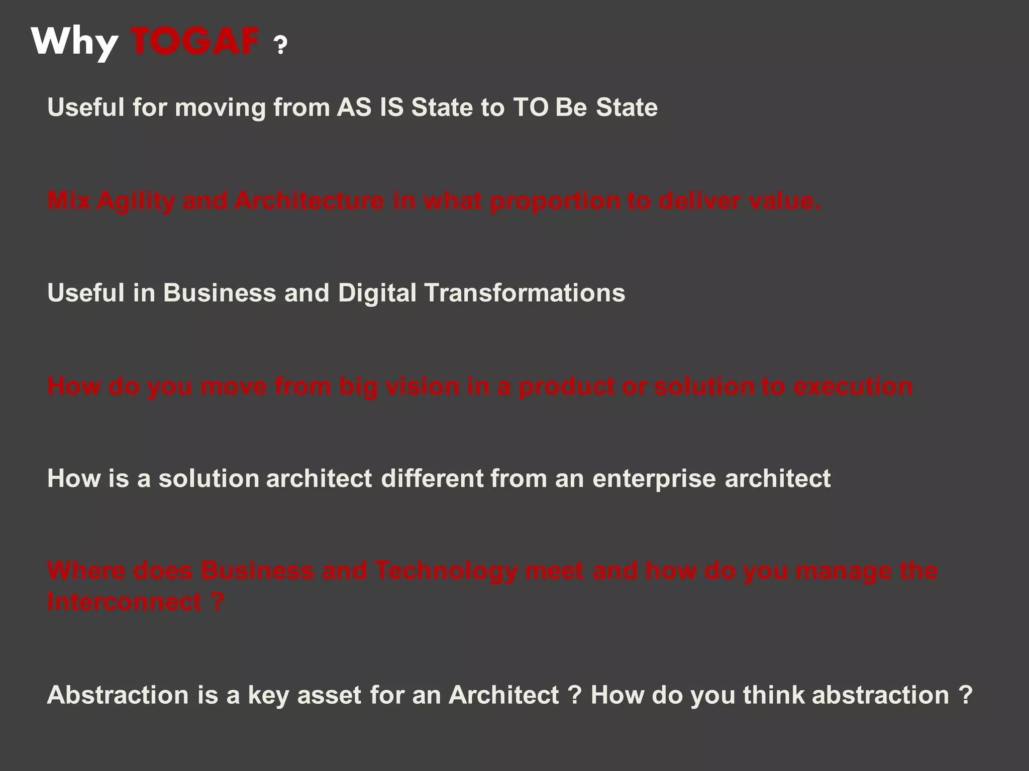 Useful for moving from AS IS State to TO Be State
Mix Agility and Architecture in what proportion to deliver value.
Useful in Business and Digital Transformations
How do you move from big vision in a product or solution to execution
How is a solution architect different from an enterprise architect
Where does Business and Technology meet and how do you manage the
Interconnect ?
Abstraction is a key asset for an Architect ? How do you think abstraction ?
Why TOGAF ?
 