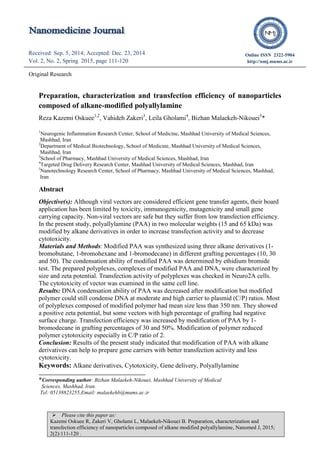  Please cite this paper as:
Kazemi Oskuee R, Zakeri V, Gholami L, Malaekeh-Nikouei B. Preparation, characterization and
transfection efficiency of nanoparticles composed of alkane modified polyallylamine, Nanomed J, 2015;
2(2):111-120 .
Received: Sep. 5, 2014; Accepted: Dec. 23, 2014
Vol. 2, No. 2, Spring 2015, page 111-120
Received: Apr. 22, 2014; Accepted: Jul. 12, 2014
Vol. 1, No. 5, Autumn 2014, page 298-301
Online ISSN 2322-5904
http://nmj.mums.ac.ir
Original Research
Preparation, characterization and transfection efficiency of nanoparticles
composed of alkane-modified polyallylamine
Reza Kazemi Oskuee1,2
, Vahideh Zakeri3
, Leila Gholami4
, Bizhan Malaekeh-Nikouei5
*
1
Neurogenic Inflammation Research Center, School of Medicine, Mashhad University of Medical Sciences,
Mashhad, Iran
2
Department of Medical Biotechnology, School of Medicine, Mashhad University of Medical Sciences,
Mashhad, Iran
3
School of Pharmacy, Mashhad University of Medical Sciences, Mashhad, Iran
4
Targeted Drug Delivery Research Center, Mashhad University of Medical Sciences, Mashhad, Iran
5
Nanotechnology Research Center, School of Pharmacy, Mashhad University of Medical Sciences, Mashhad,
Iran
Abstract
Objective(s): Although viral vectors are considered efficient gene transfer agents, their board
application has been limited by toxicity, immunogenicity, mutagenicity and small gene
carrying capacity. Non-viral vectors are safe but they suffer from low transfection efficiency.
In the present study, polyallylamine (PAA) in two molecular weights (15 and 65 kDa) was
modified by alkane derivatives in order to increase transfection activity and to decrease
cytotoxicity.
Materials and Methods: Modified PAA was synthesized using three alkane derivatives (1-
bromobutane, 1-bromohexane and 1-bromodecane) in different grafting percentages (10, 30
and 50). The condensation ability of modified PAA was determined by ethidium bromide
test. The prepared polyplexes, complexes of modified PAA and DNA, were characterized by
size and zeta potential. Transfection activity of polyplexes was checked in Neuro2A cells.
The cytotoxicity of vector was examined in the same cell line.
Results: DNA condensation ability of PAA was decreased after modification but modified
polymer could still condense DNA at moderate and high carrier to plasmid (C/P) ratios. Most
of polyplexes composed of modified polymer had mean size less than 350 nm. They showed
a positive zeta potential, but some vectors with high percentage of grafting had negative
surface charge. Transfection efficiency was increased by modification of PAA by 1-
bromodecane in grafting percentages of 30 and 50%. Modification of polymer reduced
polymer cytotoxicity especially in C/P ratio of 2.
Conclusion: Results of the present study indicated that modification of PAA with alkane
derivatives can help to prepare gene carriers with better transfection activity and less
cytotoxicity.
Keywords: Alkane derivatives, Cytotoxicity, Gene delivery, Polyallylamine
*Corresponding author: Bizhan Malaekeh-Nikouei, Mashhad University of Medical
Sciences, Mashhad, Iran.
Tel: 05138823255,Email: malaekehb@mums.ac.ir
 