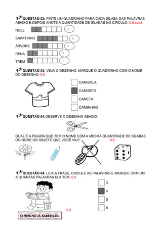 QUESTÃO 02: PINTE UM QUADRINHO PARA CADA SÍLABA DAS PALAVRAS
ABAIXO E DEPOIS ANOTE A QUANTIDADE DE SÍLABAS NO CÍRCULO. 0,5 cada
                            2
NOEL

SAPATINHO                         4

ÁRVORE                      3


RENA                    2

                        1
TREM

    QUESTÃO 03: VEJA O DESENHO. MARQUE O QUADRINHO COM O NOME
DO DESENHO: 0,5

                                      CAMISOLA

                                      CAMISETA

                                      CANETA

                                      CAMINHÃO

   QUESTÃO 04:OBSERVE O DESENHO ABAIXO:




QUAL É A FIGURA QUE TEM O NOME COM A MESMA QUANTIDADE DE SÍLABAS
DO NOME DO OBJETO QUE VOCÊ VIU?               0;5




    QUESTÃO 04: LEIA A FRASE, CIRCULE AS PALAVRAS E MARQUE COM UM
X QUANTAS PALAVRAS ELA TEM. 0,5
                                                 3

                                                 4

                                                 5

                                                 6
                            0,5
 