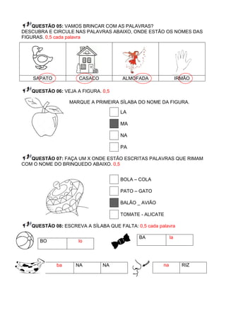QUESTÃO 05: VAMOS BRINCAR COM AS PALAVRAS?
DESCUBRA E CIRCULE NAS PALAVRAS ABAIXO, ONDE ESTÃO OS NOMES DAS
FIGURAS. 0,5 cada palavra




    SAPATO           CASACO           ALMOFADA                  IRMÃO

   QUESTÃO 06: VEJA A FIGURA. 0,5

                  MARQUE A PRIMEIRA SÍLABA DO NOME DA FIGURA.

                                     LA

                                     MA

                                     NA

                                     PA

   QUESTÃO 07: FAÇA UM X ONDE ESTÃO ESCRITAS PALAVRAS QUE RIMAM
COM O NOME DO BRINQUEDO ABAIXO. 0,5


                                     BOLA – COLA

                                     PATO – GATO

                                     BALÂO _ AVIÃO

                                     TOMATE - ALICATE

   QUESTÃO 08: ESCREVA A SÍLABA QUE FALTA: 0,5 cada palavra

                                            BA             la
      BO             lo




             ba     NA        NA                      na          RIZ
 