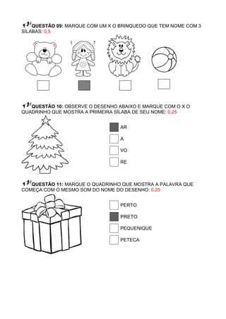 QUESTÃO 09: MARQUE COM UM X O BRINQUEDO QUE TEM NOME COM 3
SÍLABAS: 0,5




   QUESTÃO 10: OBSERVE O DESENHO ABAIXO E MARQUE COM O X O
QUADRINHO QUE MOSTRA A PRIMEIRA SÍLABA DE SEU NOME: 0,25


                                  AR

                                  A

                                  VO

                                  RE



   QUESTÃO 11: MARQUE O QUADRINHO QUE MOSTRA A PALAVRA QUE
COMEÇA COM O MESMO SOM DO NOME DO DESENHO: 0,25


                                  PERTO

                                  PRETO

                                  PEQUENIQUE

                                  PETECA
 