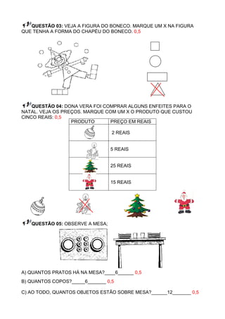 QUESTÃO 03: VEJA A FIGURA DO BONECO. MARQUE UM X NA FIGURA
QUE TENHA A FORMA DO CHAPÉU DO BONECO. 0,5




    QUESTÃO 04: DONA VERA FOI COMPRAR ALGUNS ENFEITES PARA O
NATAL. VEJA OS PREÇOS. MARQUE COM UM X O PRODUTO QUE CUSTOU
CINCO REAIS: 0,5
                  PRODUTO       PREÇO EM REAIS

                                 2 REAIS


                                 5 REAIS


                                 25 REAIS


                                 15 REAIS




   QUESTÃO 05: OBSERVE A MESA;




A) QUANTOS PRATOS HÁ NA MESA?____6______ 0,5
B) QUANTOS COPOS?_____6_______ 0,5

C) AO TODO, QUANTOS OBJETOS ESTÃO SOBRE MESA?______12_______ 0,5
 