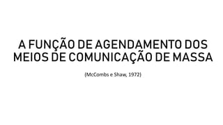 A FUNÇÃO DE AGENDAMENTO DOS
MEIOS DE COMUNICAÇÃO DE MASSA
(McCombs e Shaw, 1972)
 