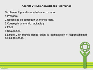 Agenda 21: Las Actuaciones Prioritarias
Se plantea 7 grandes apartados: un mundo
1.Próspero
2.Necesidad de conseguir un mundo justo.
3.Conseguir un mundo habitable y
4.Fértil
5.Compartido
6.Limpio y un mundo donde exista la participación y responsabilidad
de las personas.
 
