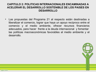 CAPITULO 2: POLITICAS INTERNACIONALES ENCAMINADAS A
ACELERAR EL DESARROLLO SOSTENIBLE DE LOS PAISES EN
DESARROLLO
• Las propuestas del Programa 21 al respecto están destinadas a
liberalizar el comercio, lograr que haya un apoyo recíproco entre el
comercio y el medio ambiente, ofrecer recursos financieros
adecuados, para hacer frente a la deuda internacional y fomentar
las políticas macroeconómicas favorables al medio ambiente y el
desarrollo.
 