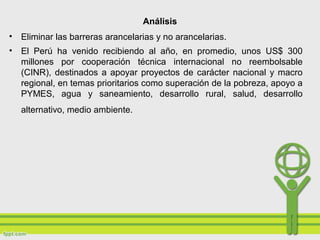 Análisis
• Eliminar las barreras arancelarias y no arancelarias.
• El Perú ha venido recibiendo al año, en promedio, unos US$ 300
millones por cooperación técnica internacional no reembolsable
(CINR), destinados a apoyar proyectos de carácter nacional y macro
regional, en temas prioritarios como superación de la pobreza, apoyo a
PYMES, agua y saneamiento, desarrollo rural, salud, desarrollo
alternativo, medio ambiente.
 